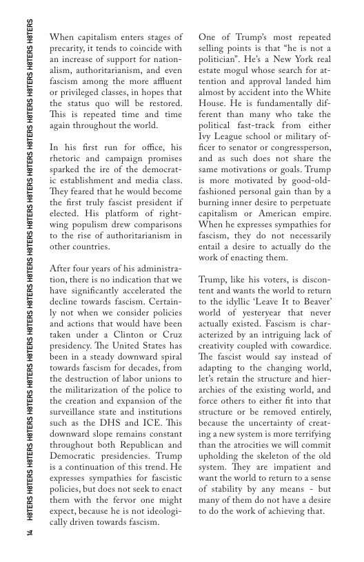U4 HGTERS HOTERS HOTERS HOTERS HBTERS HOTERS HBTERS HOTERS HBTERS HBTERS HETERS HATERS HETERS HATERS HETERS HOTERS HETERS HETERS HETERS  When capitalism enters stages of precarity it tends to coincide with an increase of support for nation- alism, authoritarianism, and even fascism among the more affluent o privileged classes, in hopes that the status quo will be restored. This is repeated time and time again throughout the world.  In his first un for office, his rhetoric and campaign promises sparked the ire of the democrat- ic establishment and media class. They feared that he would become the first truly fascist president if elected. His platform of right- wing populism drew comparisons to the rise of authoritarianism in other countrics.  After four years of his administra- tion, there s no indication that we have significantly accelerated the decline towards fascism. Certain- Iy not when we consider policies and actions that would have been taken under a Clinton or Cruz presidency. The United States has been in 2 steady downward spiral towards fascism for decades, from the destruction of labor unions to the militarization of the police to the creation and expansion of the surveillance state and institutions such as the DHS and ICE. This downward slope remains constant throughout both Republican and Democratic presidencies. Trump is 2 continuation of this trend. He expresses sympathies for fascistic policies, but does not seek to enact them with the fervor one might expect, because he s not ideologi- cally driven towards fascism.  One of Trump’s most repeated selling points is that “he is not a politician’. He’s a New York real estate mogul whose search for at- tention and approval landed him almost by accident into the White House. He is fundamentally dif- ferent than many who take the political fast-track from either Ivy League school or military of- ficer to senator or congressperson, and as such does not share the same motivations or goals. Trump is more motivated by good-old- fashioned personal gain than by a burning inner desire to perpetuate capitalism or American empire. When he expresses sympathies for fascism, they do not necessarily entail a desire to actually do the work of enacting them.  Tramp, like his voters, is discon- tent and wants the world to return to the idyllic ‘Leave It to Beaver world of yesteryear that  never actually existed. Fascism is char- acterized by an intriguing lack of ereativity coupled with cowardice The fascist would say instead of adapting to the changing world, lets retain the structure and hier- archies of the existing world, and force others to either fit into that structure o be removed entirely, because the uncertainty of creat- ing a new system is more terrifying than the atrocities we will commit upholding the skeleton of the old system. They are impatient and want the world to return to a sense of stability by any means - but many of them do not have a desire to do the work of achieving that. 